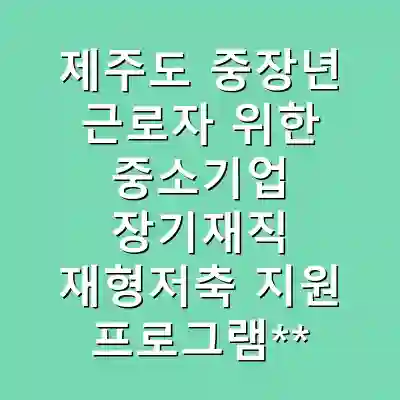 제주도 중장년 근로자 위한 중소기업 장기재직 재형저축 지원 프로그램**